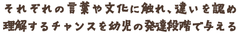 それぞれの言葉や文化に触れ、違いを認め理解するチャンスを幼児の発達段階で与える