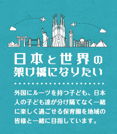 日本と世界の架け橋になりたい。外国にルーツを持つ子ども、日本人の子ども達が分け隔てなく一緒に楽しく過ごせる保育園を地域の皆様と一緒に目指しています。